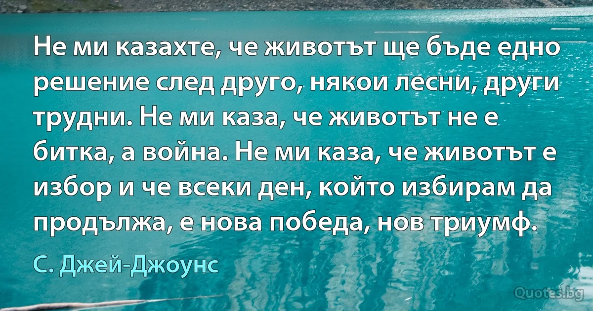 Не ми казахте, че животът ще бъде едно решение след друго, някои лесни, други трудни. Не ми каза, че животът не е битка, а война. Не ми каза, че животът е избор и че всеки ден, който избирам да продължа, е нова победа, нов триумф. (С. Джей-Джоунс)