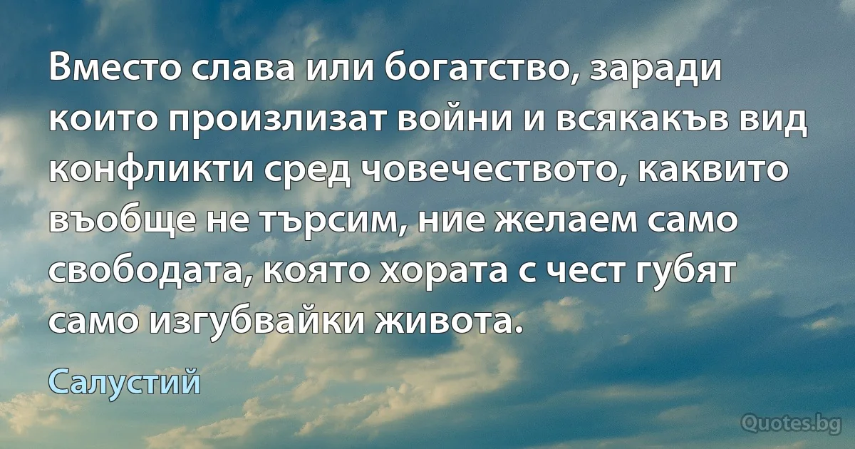 Вместо слава или богатство, заради които произлизат войни и всякакъв вид конфликти сред човечеството, каквито въобще не търсим, ние желаем само свободата, която хората с чест губят само изгубвайки живота. (Салустий)