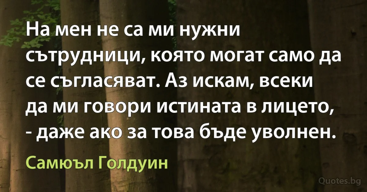 На мен не са ми нужни сътрудници, която могат само да се съгласяват. Аз искам, всеки да ми говори истината в лицето, - даже ако за това бъде уволнен. (Самюъл Голдуин)