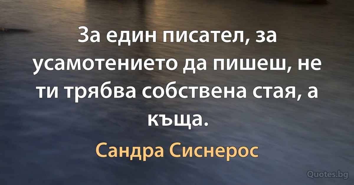 За един писател, за усамотението да пишеш, не ти трябва собствена стая, а къща. (Сандра Сиснерос)