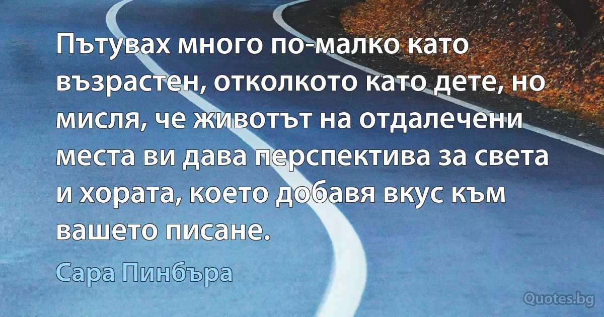 Пътувах много по-малко като възрастен, отколкото като дете, но мисля, че животът на отдалечени места ви дава перспектива за света и хората, което добавя вкус към вашето писане. (Сара Пинбъра)