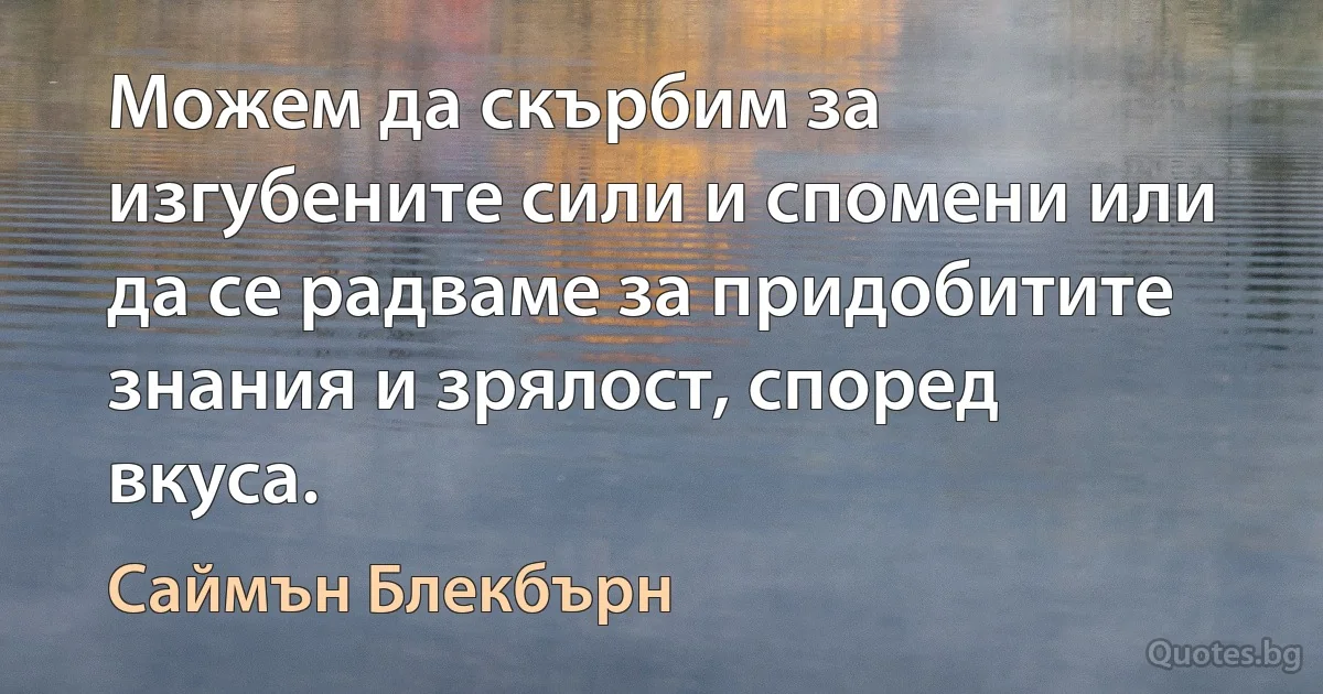 Можем да скърбим за изгубените сили и спомени или да се радваме за придобитите знания и зрялост, според вкуса. (Саймън Блекбърн)