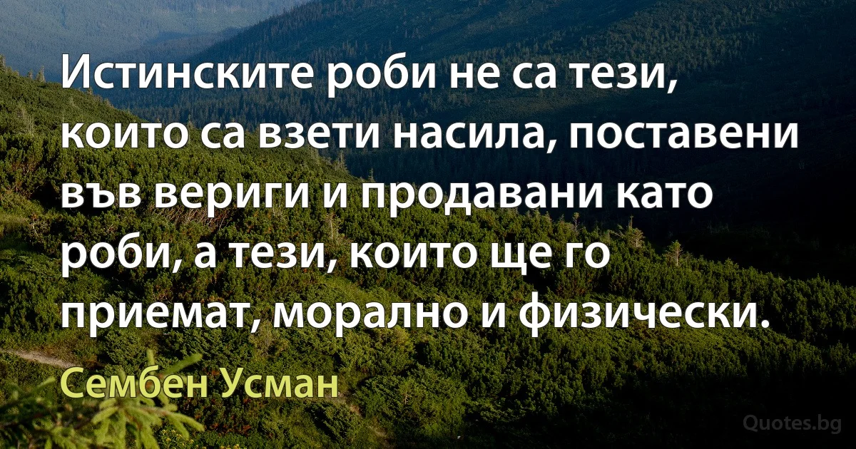 Истинските роби не са тези, които са взети насила, поставени във вериги и продавани като роби, а тези, които ще го приемат, морално и физически. (Сембен Усман)