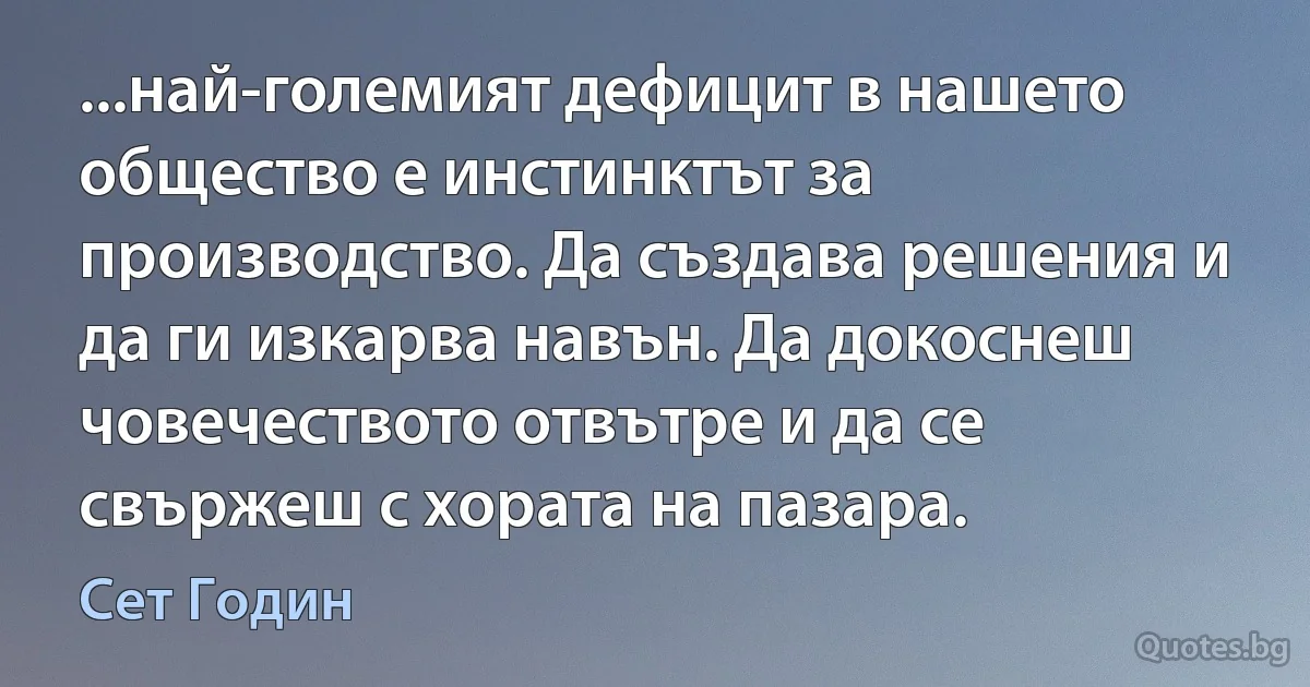 ...най-големият дефицит в нашето общество е инстинктът за производство. Да създава решения и да ги изкарва навън. Да докоснеш човечеството отвътре и да се свържеш с хората на пазара. (Сет Годин)