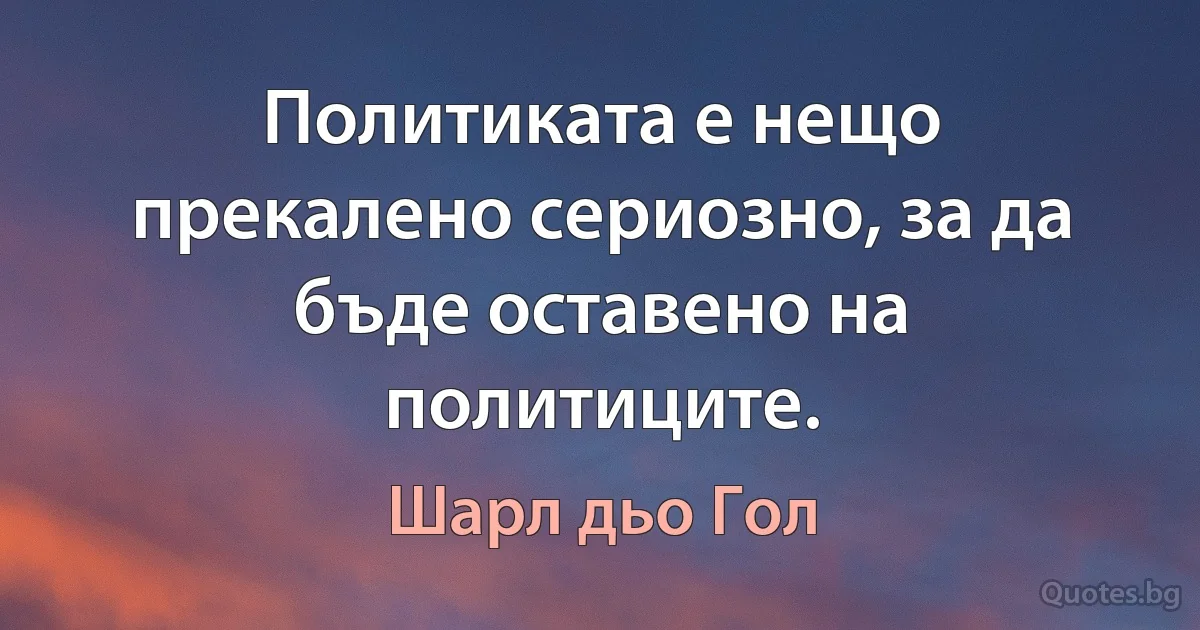 Политиката е нещо прекалено сериозно, за да бъде оставено на политиците. (Шарл дьо Гол)