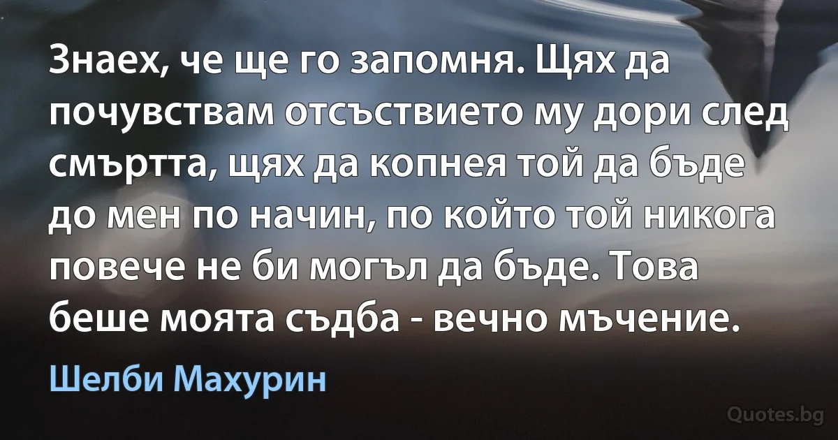 Знаех, че ще го запомня. Щях да почувствам отсъствието му дори след смъртта, щях да копнея той да бъде до мен по начин, по който той никога повече не би могъл да бъде. Това беше моята съдба - вечно мъчение. (Шелби Махурин)