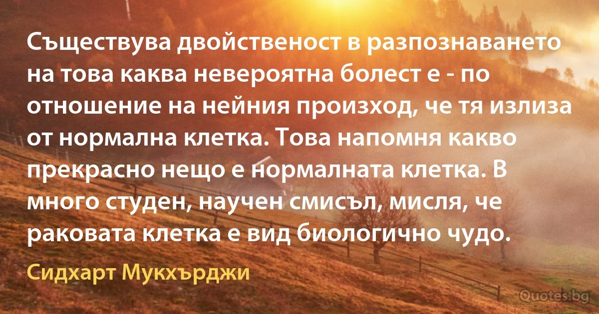 Съществува двойственост в разпознаването на това каква невероятна болест е - по отношение на нейния произход, че тя излиза от нормална клетка. Това напомня какво прекрасно нещо е нормалната клетка. В много студен, научен смисъл, мисля, че раковата клетка е вид биологично чудо. (Сидхарт Мукхърджи)