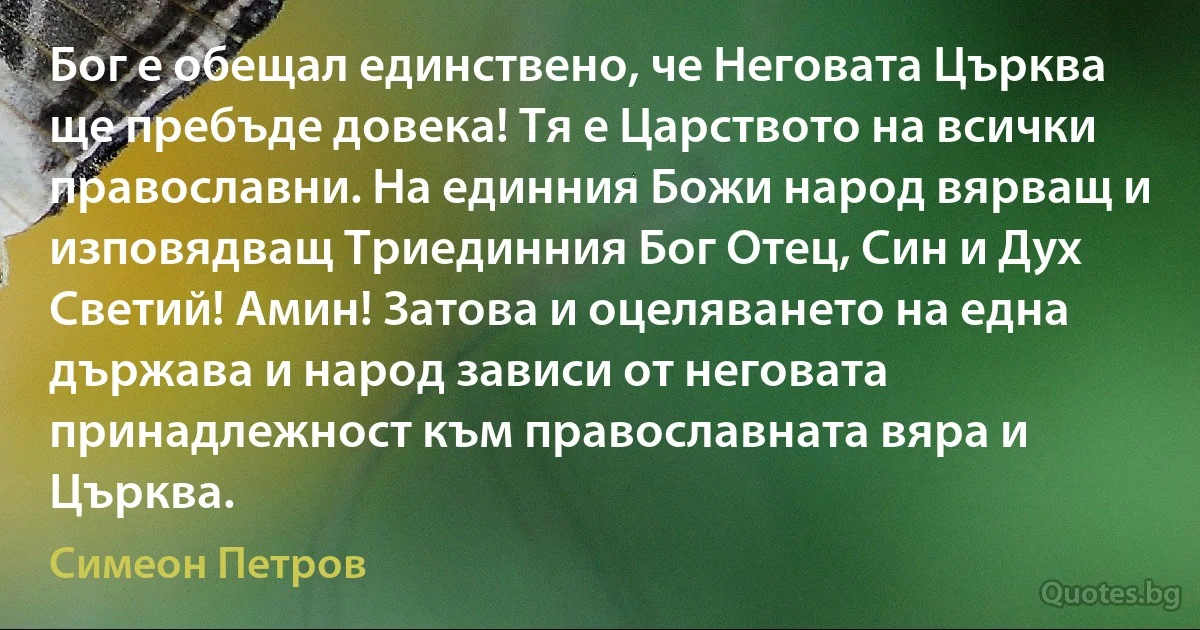 Бог е обещал единствено, че Неговата Църква ще пребъде довека! Тя е Царството на всички православни. На единния Божи народ вярващ и изповядващ Триединния Бог Отец, Син и Дух Светий! Амин! Затова и оцеляването на една държава и народ зависи от неговата принадлежност към православната вяра и Църква. (Симеон Петров)