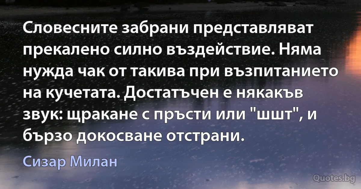 Словесните забрани представляват прекалено силно въздействие. Няма нужда чак от такива при възпитанието на кучетата. Достатъчен е някакъв звук: щракане с пръсти или "шшт", и бързо докосване отстрани. (Сизар Милан)