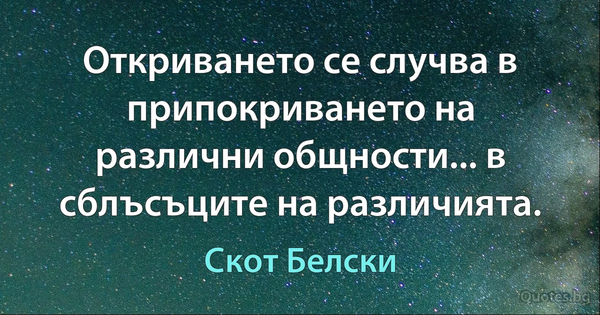 Откриването се случва в припокриването на различни общности... в сблъсъците на различията. (Скот Белски)