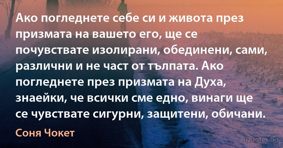 Ако погледнете себе си и живота през призмата на вашето его, ще се почувствате изолирани, обединени, сами, различни и не част от тълпата. Ако погледнете през призмата на Духа, знаейки, че всички сме едно, винаги ще се чувствате сигурни, защитени, обичани. (Соня Чокет)