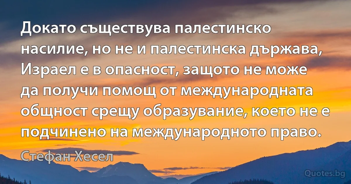 Докато съществува палестинско насилие, но не и палестинска държава, Израел е в опасност, защото не може да получи помощ от международната общност срещу образувание, което не е подчинено на международното право. (Стефан Хесел)