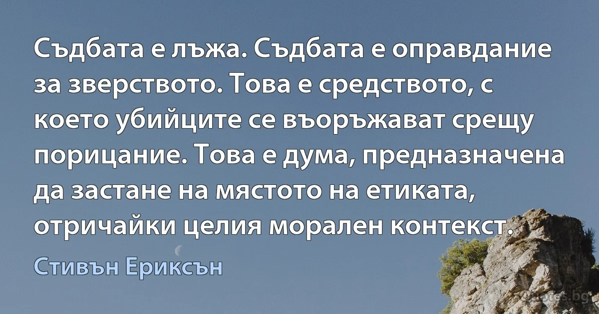 Съдбата е лъжа. Съдбата е оправдание за зверството. Това е средството, с което убийците се въоръжават срещу порицание. Това е дума, предназначена да застане на мястото на етиката, отричайки целия морален контекст. (Стивън Ериксън)