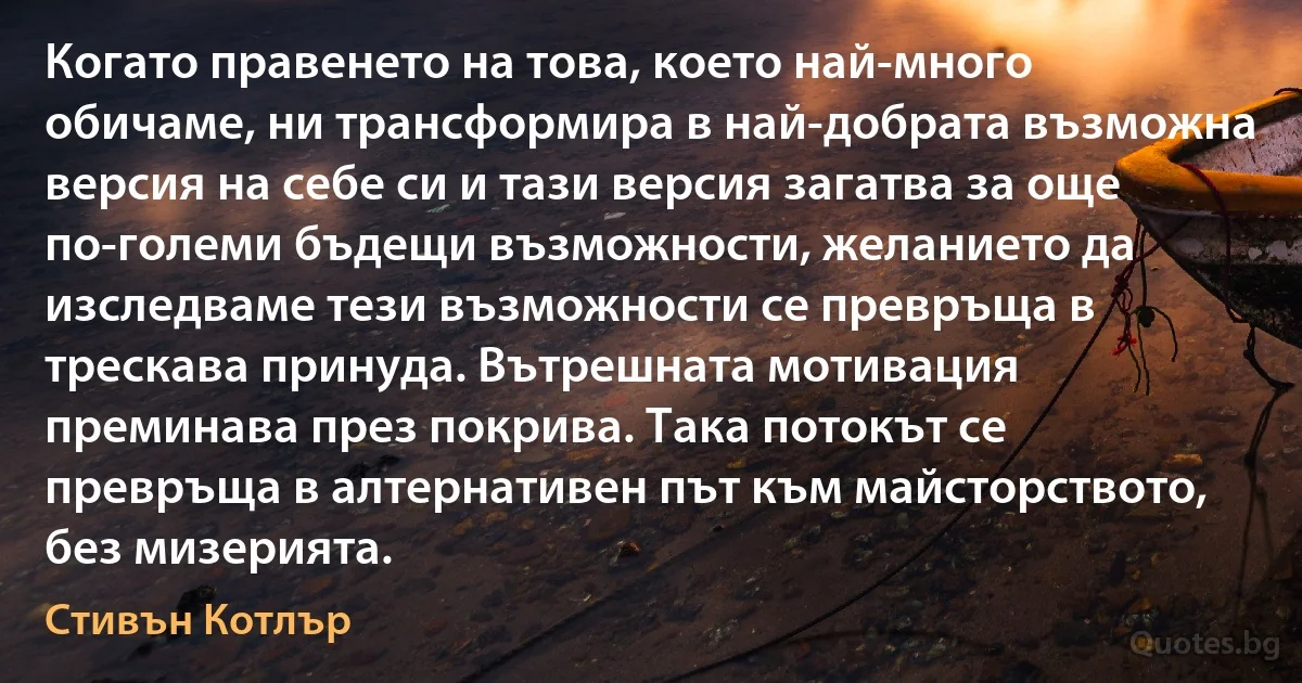 Когато правенето на това, което най-много обичаме, ни трансформира в най-добрата възможна версия на себе си и тази версия загатва за още по-големи бъдещи възможности, желанието да изследваме тези възможности се превръща в трескава принуда. Вътрешната мотивация преминава през покрива. Така потокът се превръща в алтернативен път към майсторството, без мизерията. (Стивън Котлър)