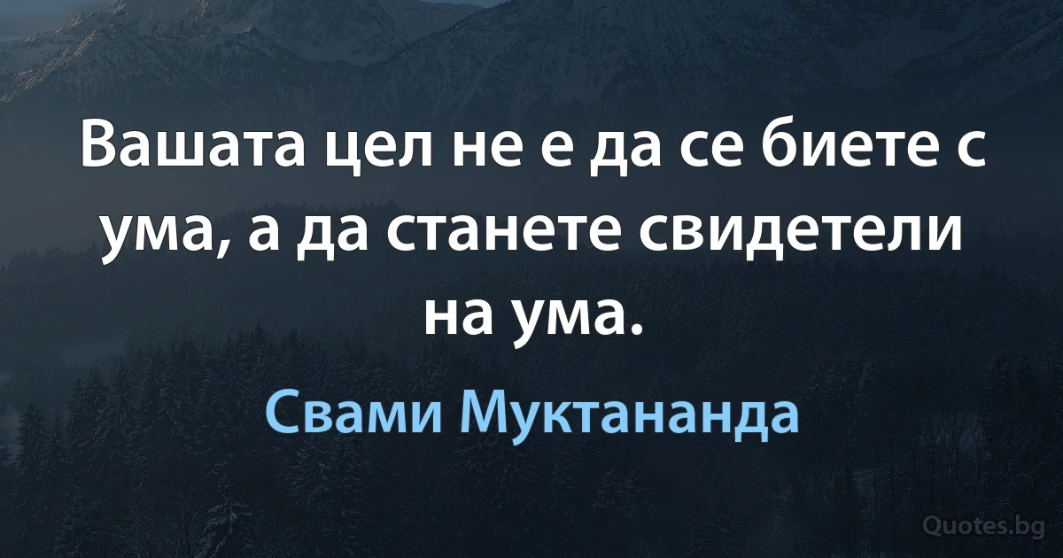 Вашата цел не е да се биете с ума, а да станете свидетели на ума. (Свами Муктананда)