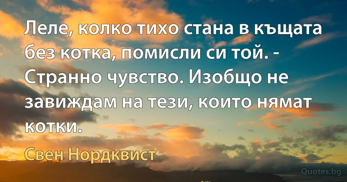 Леле, колко тихо стана в къщата без котка, помисли си той. - Странно чувство. Изобщо не завиждам на тези, които нямат котки. (Свен Нордквист)