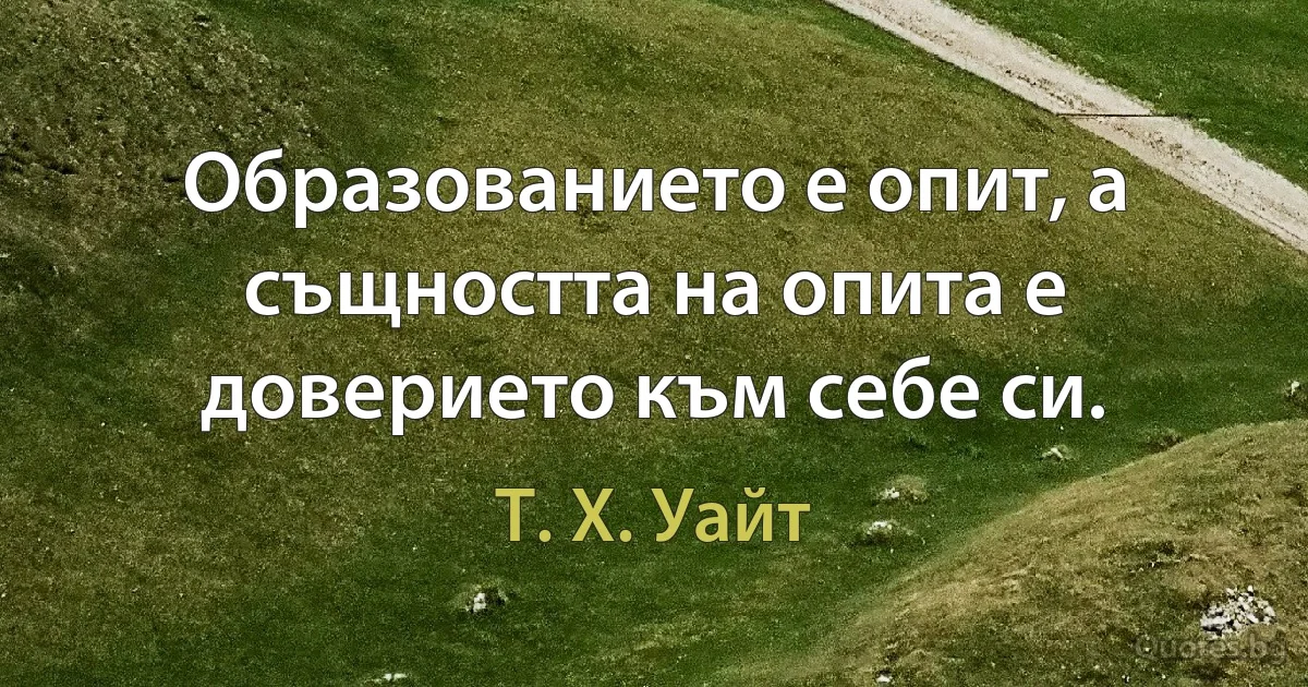 Образованието е опит, а същността на опита е доверието към себе си. (Т. Х. Уайт)