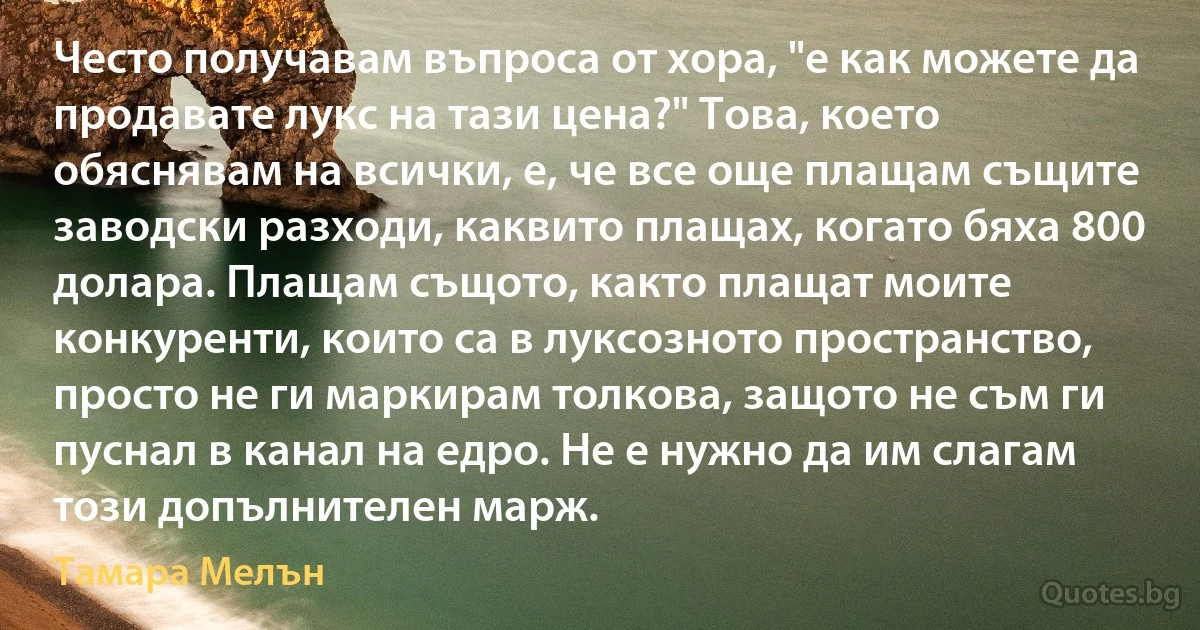 Често получавам въпроса от хора, "е как можете да продавате лукс на тази цена?" Това, което обяснявам на всички, е, че все още плащам същите заводски разходи, каквито плащах, когато бяха 800 долара. Плащам същото, както плащат моите конкуренти, които са в луксозното пространство, просто не ги маркирам толкова, защото не съм ги пуснал в канал на едро. Не е нужно да им слагам този допълнителен марж. (Тамара Мелън)