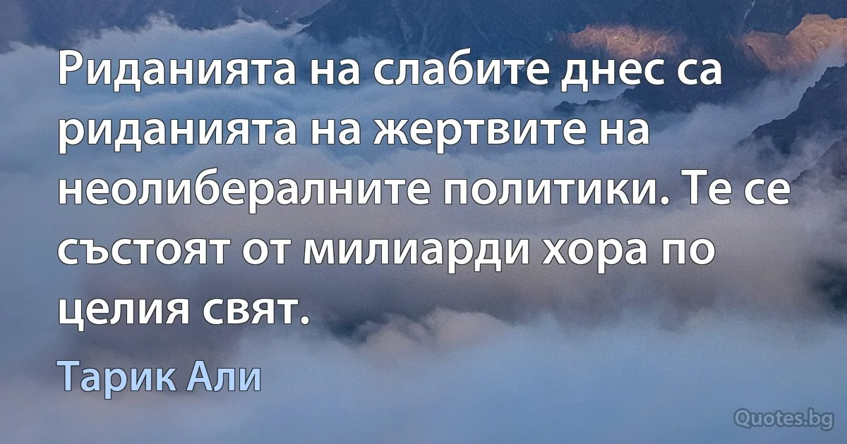 Риданията на слабите днес са риданията на жертвите на неолибералните политики. Те се състоят от милиарди хора по целия свят. (Тарик Али)