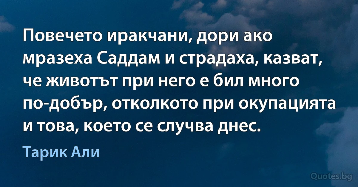 Повечето иракчани, дори ако мразеха Саддам и страдаха, казват, че животът при него е бил много по-добър, отколкото при окупацията и това, което се случва днес. (Тарик Али)