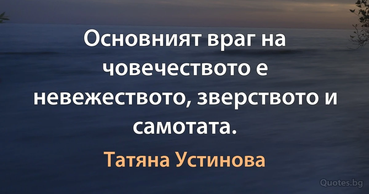 Основният враг на човечеството е невежеството, зверството и самотата. (Татяна Устинова)