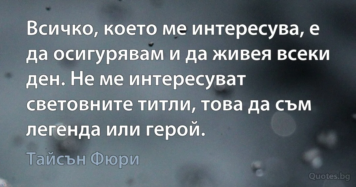 Всичко, което ме интересува, е да осигурявам и да живея всеки ден. Не ме интересуват световните титли, това да съм легенда или герой. (Тайсън Фюри)