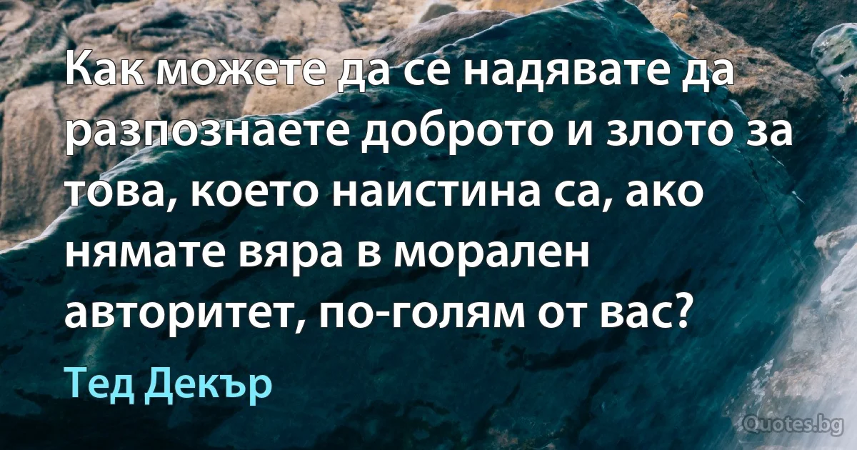 Как можете да се надявате да разпознаете доброто и злото за това, което наистина са, ако нямате вяра в морален авторитет, по-голям от вас? (Тед Декър)