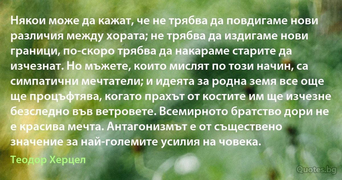 Някои може да кажат, че не трябва да повдигаме нови различия между хората; не трябва да издигаме нови граници, по-скоро трябва да накараме старите да изчезнат. Но мъжете, които мислят по този начин, са симпатични мечтатели; и идеята за родна земя все още ще процъфтява, когато прахът от костите им ще изчезне безследно във ветровете. Всемирното братство дори не е красива мечта. Антагонизмът е от съществено значение за най-големите усилия на човека. (Теодор Херцел)