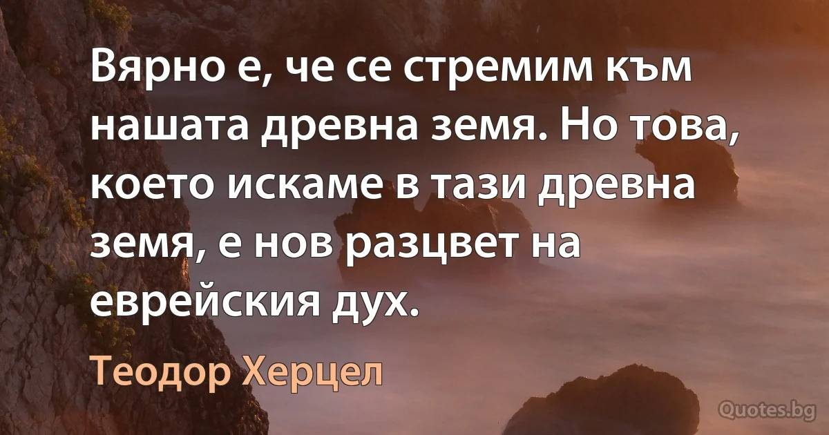 Вярно е, че се стремим към нашата древна земя. Но това, което искаме в тази древна земя, е нов разцвет на еврейския дух. (Теодор Херцел)