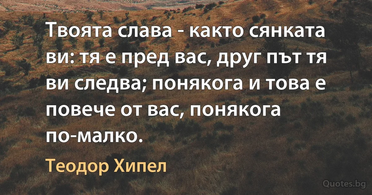 Твоята слава - както сянката ви: тя е пред вас, друг път тя ви следва; понякога и това е повече от вас, понякога по-малко. (Теодор Хипел)