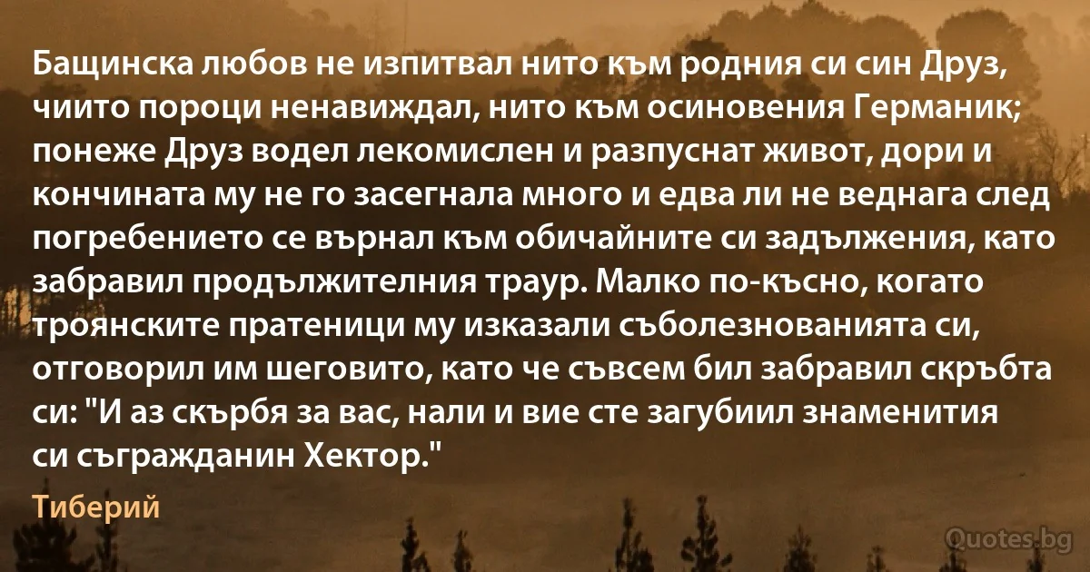 Бащинска любов не изпитвал нито към родния си син Друз, чиито пороци ненавиждал, нито към осиновения Германик; понеже Друз водел лекомислен и разпуснат живот, дори и кончината му не го засегнала много и едва ли не веднага след погребението се върнал към обичайните си задължения, като забравил продължителния траур. Малко по-късно, когато троянските пратеници му изказали съболезнованията си, отговорил им шеговито, като че съвсем бил забравил скръбта си: "И аз скърбя за вас, нали и вие сте загубиил знаменития си съгражданин Хектор." (Тиберий)