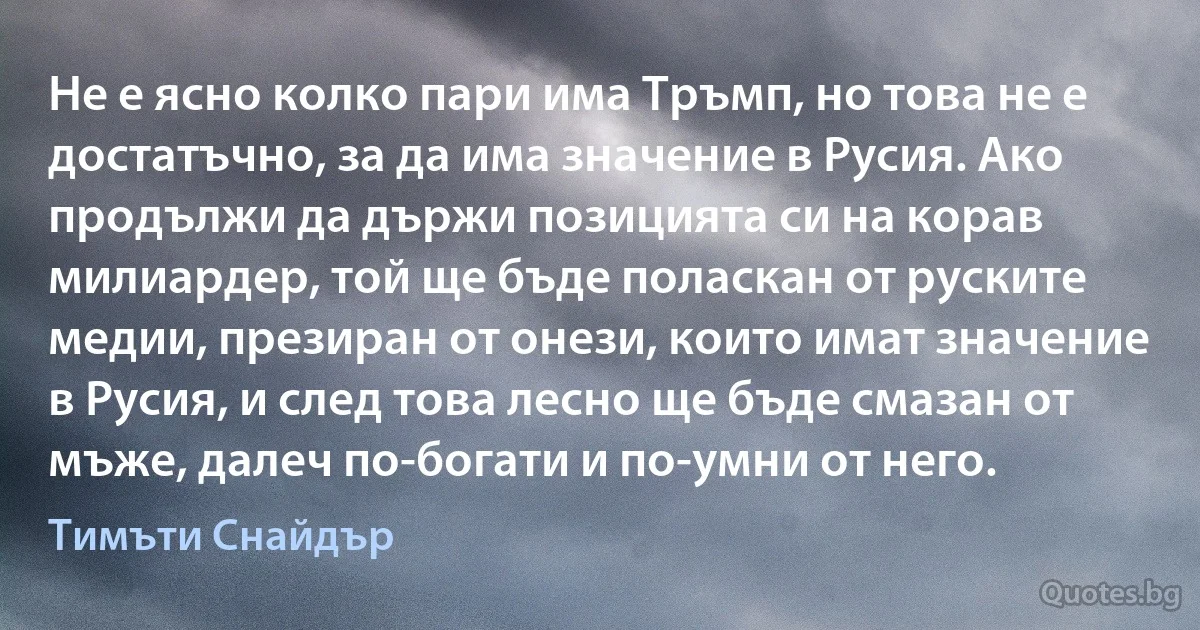 Не е ясно колко пари има Тръмп, но това не е достатъчно, за да има значение в Русия. Ако продължи да държи позицията си на корав милиардер, той ще бъде поласкан от руските медии, презиран от онези, които имат значение в Русия, и след това лесно ще бъде смазан от мъже, далеч по-богати и по-умни от него. (Тимъти Снайдър)