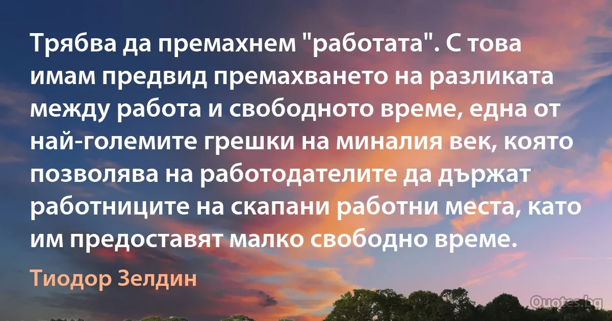 Трябва да премахнем "работата". С това имам предвид премахването на разликата между работа и свободното време, една от най-големите грешки на миналия век, която позволява на работодателите да държат работниците на скапани работни места, като им предоставят малко свободно време. (Тиодор Зелдин)