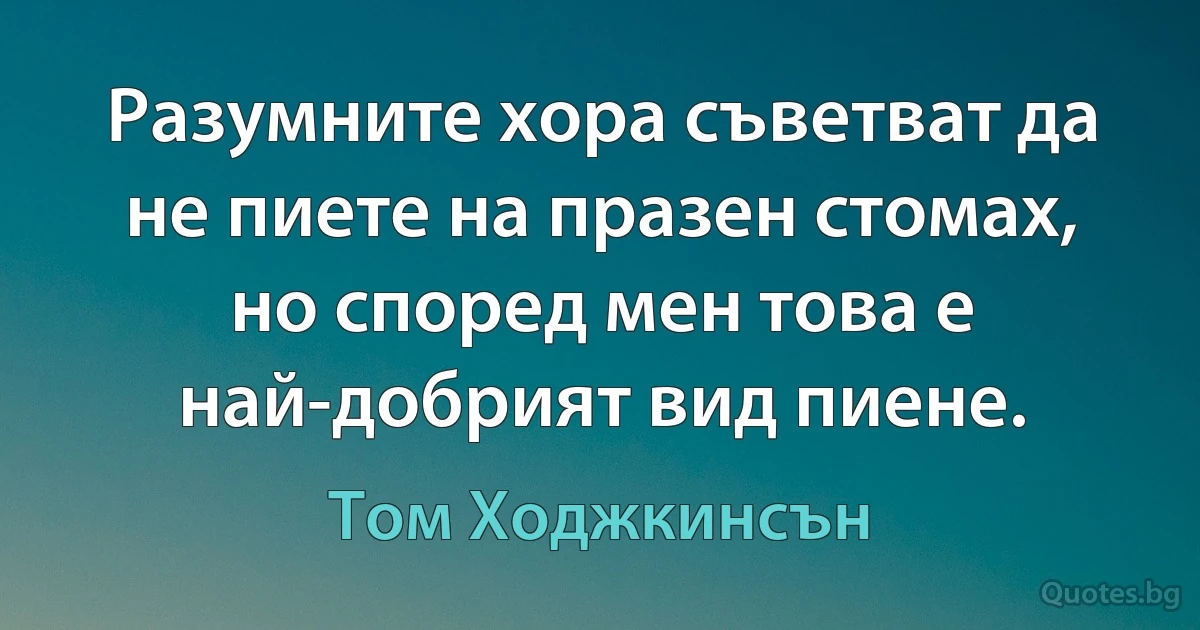 Разумните хора съветват да не пиете на празен стомах, но според мен това е най-добрият вид пиене. (Том Ходжкинсън)