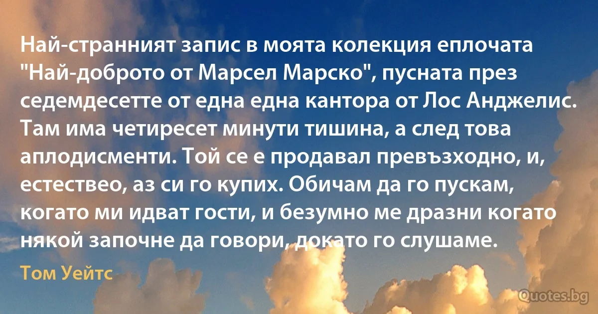 Най-странният запис в моята колекция еплочата "Най-доброто от Марсел Марско", пусната през седемдесетте от една една кантора от Лос Анджелис. Там има четиресет минути тишина, а след това аплодисменти. Той се е продавал превъзходно, и, естествео, аз си го купих. Обичам да го пускам, когато ми идват гости, и безумно ме дразни когато някой започне да говори, докато го слушаме. (Том Уейтс)