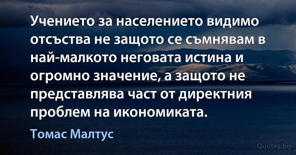 Учението за населението видимо отсъства не защото се съмнявам в най-малкото неговата истина и огромно значение, а защото не представлява част от директния проблем на икономиката. (Томас Малтус)