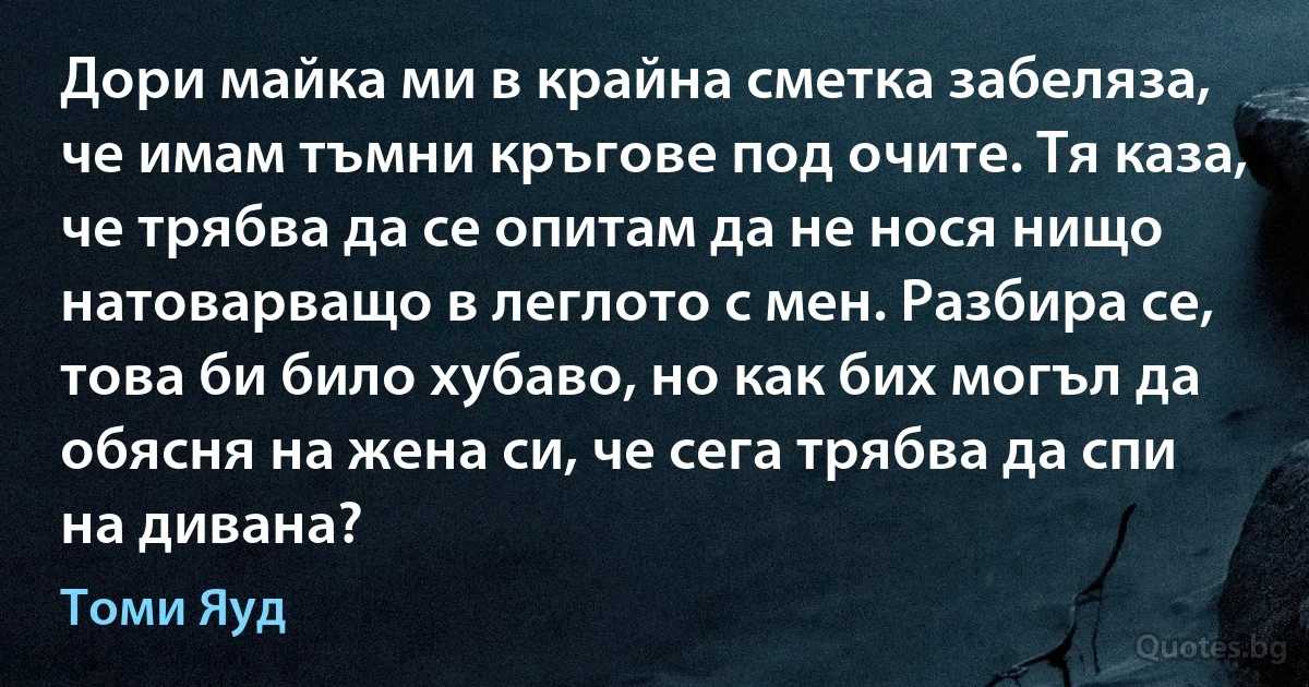 Дори майка ми в крайна сметка забеляза, че имам тъмни кръгове под очите. Тя каза, че трябва да се опитам да не нося нищо натоварващо в леглото с мен. Разбира се, това би било хубаво, но как бих могъл да обясня на жена си, че сега трябва да спи на дивана? (Томи Яуд)