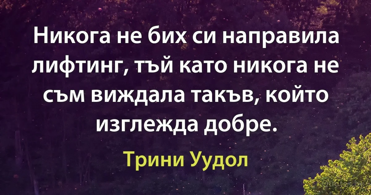 Никога не бих си направила лифтинг, тъй като никога не съм виждала такъв, който изглежда добре. (Трини Уудол)