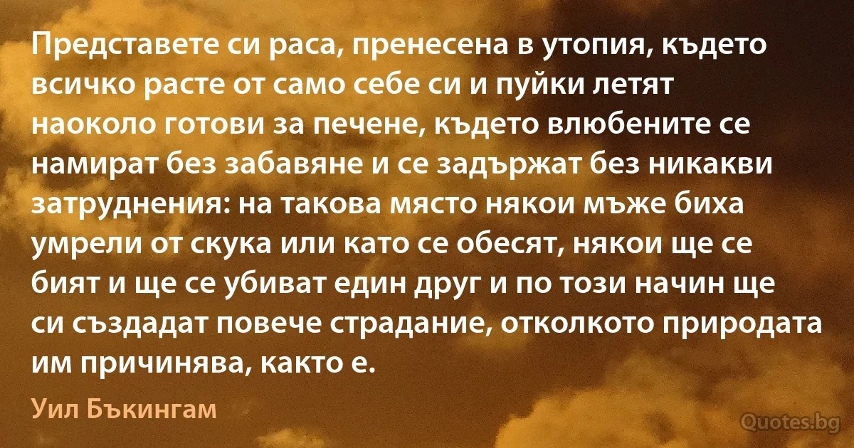 Представете си раса, пренесена в утопия, където всичко расте от само себе си и пуйки летят наоколо готови за печене, където влюбените се намират без забавяне и се задържат без никакви затруднения: на такова място някои мъже биха умрели от скука или като се обесят, някои ще се бият и ще се убиват един друг и по този начин ще си създадат повече страдание, отколкото природата им причинява, както е. (Уил Бъкингам)