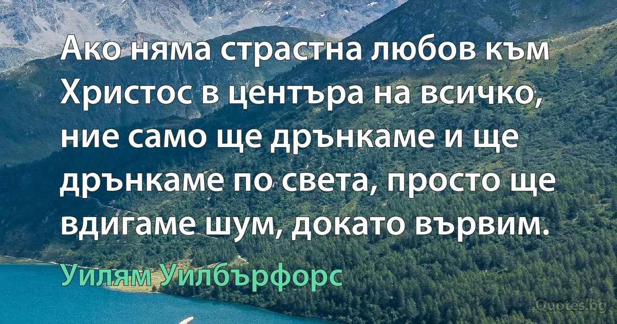 Ако няма страстна любов към Христос в центъра на всичко, ние само ще дрънкаме и ще дрънкаме по света, просто ще вдигаме шум, докато вървим. (Уилям Уилбърфорс)