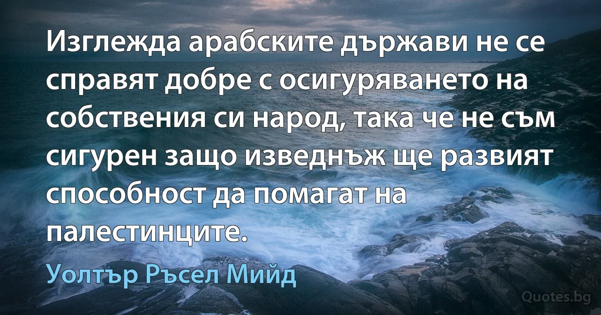 Изглежда арабските държави не се справят добре с осигуряването на собствения си народ, така че не съм сигурен защо изведнъж ще развият способност да помагат на палестинците. (Уолтър Ръсел Мийд)