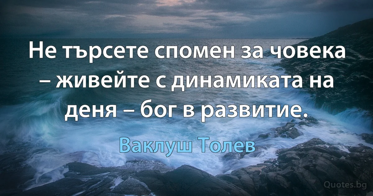 Не търсете спомен за човека – живейте с динамиката на деня – бог в развитие. (Ваклуш Толев)