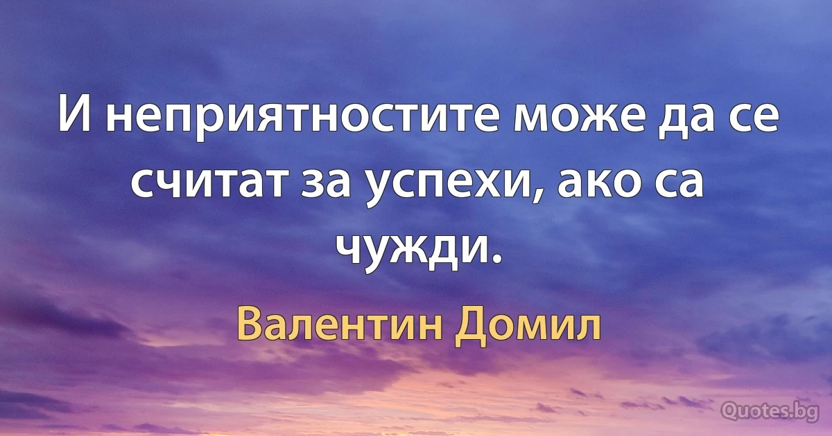 И неприятностите може да се считат за успехи, ако са чужди. (Валентин Домил)