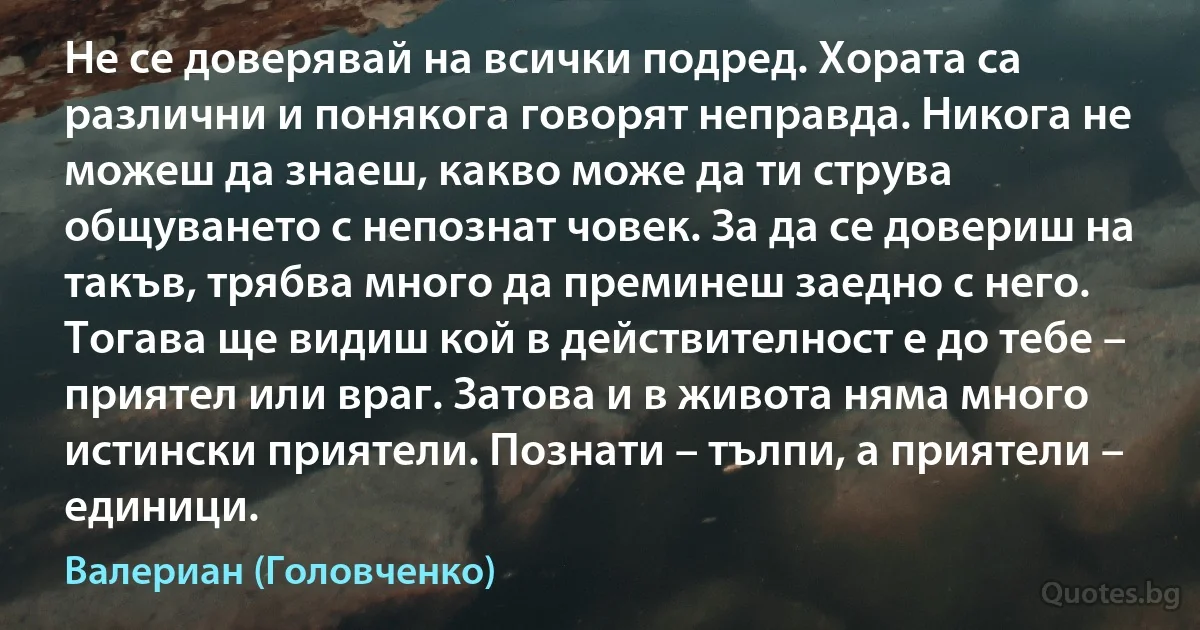 Не се доверявай на всички подред. Хората са различни и понякога говорят неправда. Никога не можеш да знаеш, какво може да ти струва общуването с непознат човек. За да се довериш на такъв, трябва много да преминеш заедно с него. Тогава ще видиш кой в действителност е до тебе – приятел или враг. Затова и в живота няма много истински приятели. Познати – тълпи, а приятели – единици. (Валериан (Головченко))