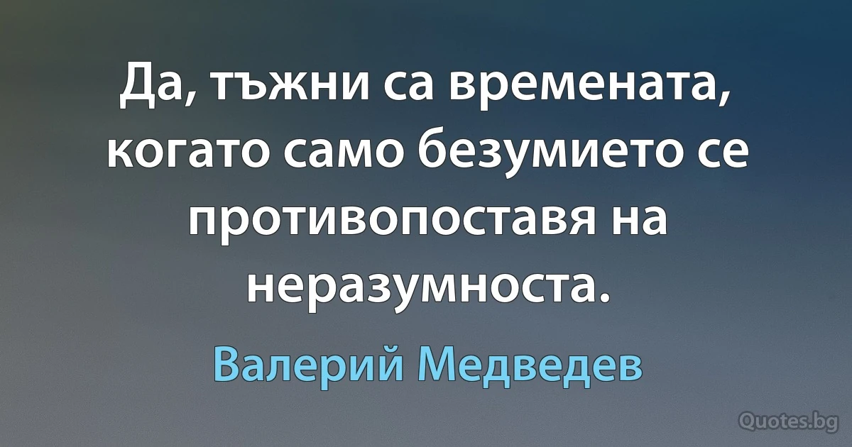 Да, тъжни са времената, когато само безумието се противопоставя на неразумноста. (Валерий Медведев)