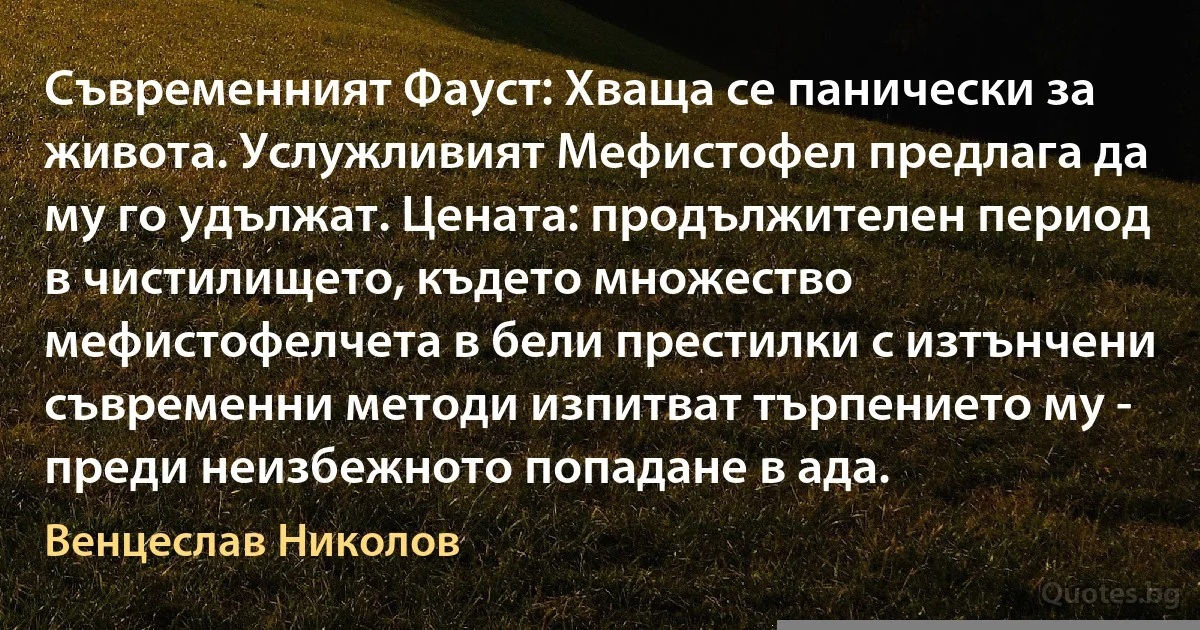 Съвременният Фауст: Хваща се панически за живота. Услужливият Мефистофел предлага да му го удължат. Цената: продължителен период в чистилището, където множество мефистофелчета в бели престилки с изтънчени съвременни методи изпитват търпението му - преди неизбежното попадане в ада. (Венцеслав Николов)