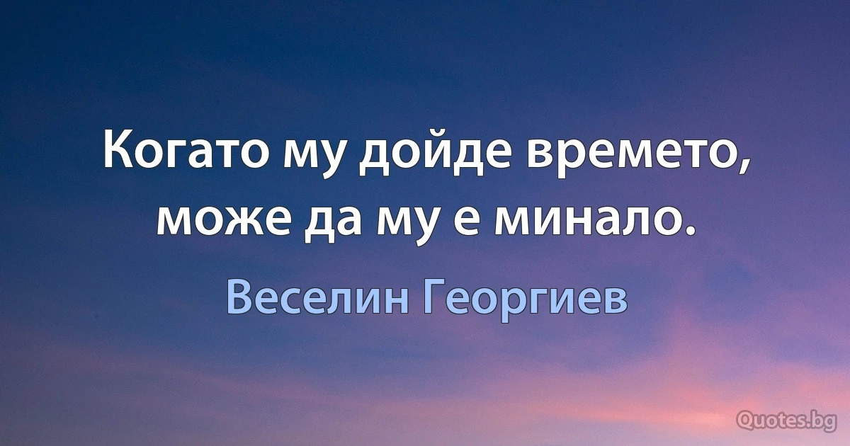 Когато му дойде времето, може да му е минало. (Веселин Георгиев)