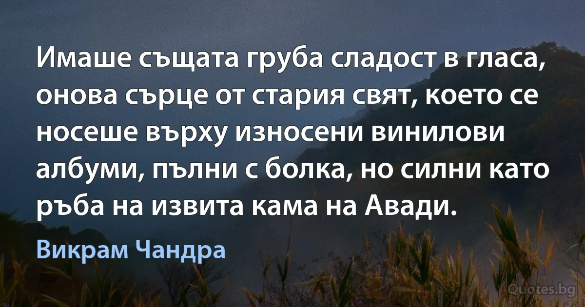 Имаше същата груба сладост в гласа, онова сърце от стария свят, което се носеше върху износени винилови албуми, пълни с болка, но силни като ръба на извита кама на Авади. (Викрам Чандра)