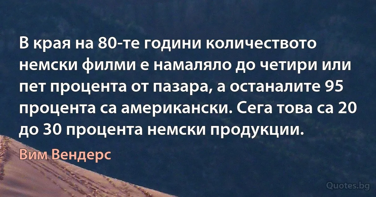 В края на 80-те години количеството немски филми е намаляло до четири или пет процента от пазара, а останалите 95 процента са американски. Сега това са 20 до 30 процента немски продукции. (Вим Вендерс)