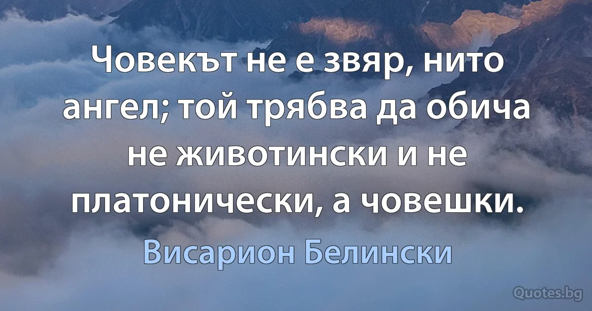 Човекът не е звяр, нито ангел; той трябва да обича не животински и не платонически, а човешки. (Висарион Белински)